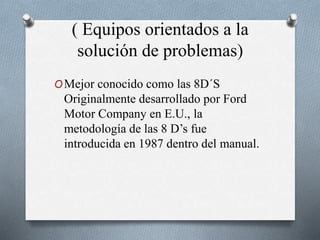 ( Equipos orientados a la
solución de problemas)
OMejor conocido como las 8D´S
Originalmente desarrollado por Ford
Motor Company en E.U., la
metodología de las 8 D’s fue
introducida en 1987 dentro del manual.
 