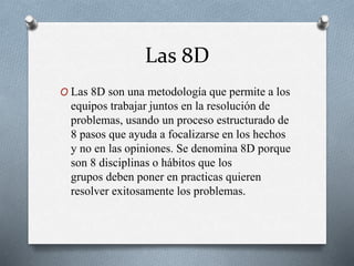 Las 8D
O Las 8D son una metodología que permite a los
equipos trabajar juntos en la resolución de
problemas, usando un proceso estructurado de
8 pasos que ayuda a focalizarse en los hechos
y no en las opiniones. Se denomina 8D porque
son 8 disciplinas o hábitos que los
grupos deben poner en practicas quieren
resolver exitosamente los problemas.
 