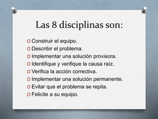 Las 8 disciplinas son:
O Construir el equipo.
O Describir el problema.
O Implementar una solución provisora.
O Identifique y verifique la causa raíz.
O Verifica la acción correctiva.
O Implementar una solución permanente.
O Evitar que el problema se repita.
O Felicite a su equipo.
 