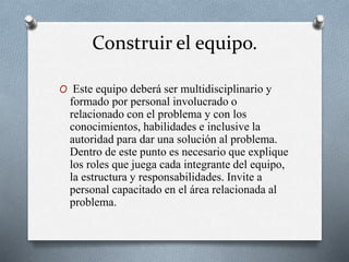 Construir el equipo.
O Este equipo deberá ser multidisciplinario y
formado por personal involucrado o
relacionado con el problema y con los
conocimientos, habilidades e inclusive la
autoridad para dar una solución al problema.
Dentro de este punto es necesario que explique
los roles que juega cada integrante del equipo,
la estructura y responsabilidades. Invite a
personal capacitado en el área relacionada al
problema.
 