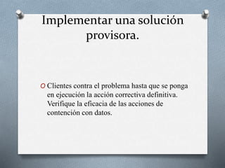 Implementar una solución
provisora.
O Clientes contra el problema hasta que se ponga
en ejecución la acción correctiva definitiva.
Verifique la eficacia de las acciones de
contención con datos.
 