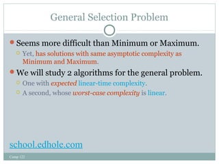 General Selection Problem 
Seems more difficult than Minimum or Maximum. 
 Yet, has solutions with same asymptotic complexity as 
Minimum and Maximum. 
We will study 2 algorithms for the general problem. 
 One with expected linear-time complexity. 
 A second, whose worst-case complexity is linear. 
school.edhole.com 
Comp 122 
 