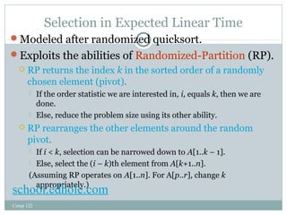 Selection in Expected Linear Time 
Modeled after randomized quicksort. 
Exploits the abilities of Randomized-Partition (RP). 
 RP returns the index k in the sorted order of a randomly 
chosen element (pivot). 
 If the order statistic we are interested in, i, equals k, then we are 
done. 
 Else, reduce the problem size using its other ability. 
 RP rearranges the other elements around the random 
pivot. 
 If i < k, selection can be narrowed down to A[1..k – 1]. 
 Else, select the (i – k)th element from A[k+1..n]. 
(Assuming RP operates on A[1..n]. For A[p..r], change k 
schooaplp.erodphriaotelely..)com 
Comp 122 
 