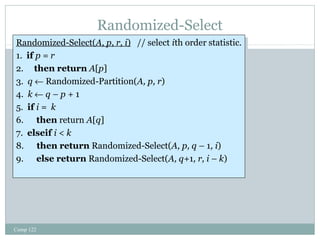 Randomized-Select 
Randomized-Select(A, p, r, i) // select ith order statistic. 
1. if p = r 
2. then return A[p] 
3. q ¬ Randomized-Partition(A, p, r) 
4. k ¬ q – p + 1 
5. if i = k 
6. then return A[q] 
7. elseif i < k 
8. then return Randomized-Select(A, p, q – 1, i) 
9. else return Randomized-Select(A, q+1, r, i – k) 
Randomized-Select(A, p, r, i) // select ith order statistic. 
1. if p = r 
2. then return A[p] 
3. q ¬ Randomized-Partition(A, p, r) 
4. k ¬ q – p + 1 
5. if i = k 
6. then return A[q] 
7. elseif i < k 
8. then return Randomized-Select(A, p, q – 1, i) 
9. else return Randomized-Select(A, q+1, r, i – k) 
Comp 122 
 