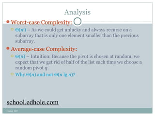 Analysis 
Worst-case Complexity: 
 Q(n2) – As we could get unlucky and always recurse on a 
subarray that is only one element smaller than the previous 
subarray. 
Average-case Complexity: 
 Q(n) – Intuition: Because the pivot is chosen at random, we 
expect that we get rid of half of the list each time we choose a 
random pivot q. 
 Why Q(n) and not Q(n lg n)? 
school.edhole.com 
Comp 122 
 