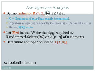 Average-case Analysis 
Define Indicator RV’s Xk, for 1 £ k £ n. 
 Xk = I{subarray A[p…q] has exactly k elements}. 
 Pr{subarray A[p…q] has exactly k elements} = 1/n for all k = 1..n. 
 Hence, E[Xk] = 1/n. 
Let T(n) be the RV for the time required by 
Randomized-Select (RS) on A[p…q] of n elements. 
Determine an upper bound on E[T(n)]. 
Comp 122 
(9.1) 
school.edhole.com 
 