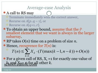 Average-case Analysis 
A call to RS may 
 Terminate immediately with the correct answer, 
 Recurse on A[p..q – 1], or 
 Recurse on A[q+1..r]. 
To obtain an upper bound, assume that the ith 
smallest element that we want is always in the larger 
subarray. 
RP takes O(n) time on a problem of size n. 
Hence, recurrence for T(n) is: 
 
n 
T n Xk T k n k O n 
( ) ( (max( 1, )) ( )) 
For a given call of RS, Xk =1 for exactly one value of 
k, and Xk = 0 for all other k. 
Comp 122 
å= 
£ × - - + 
k 
1 
school.edhole.com 
 