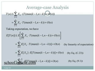 Average-case Analysis 
å 
T n £ X × T k - n - k + 
O n 
( ) ( (max( 1, )) ( )) 
X T k n k O n 
= × - - + 
(max( 1, )) ( ) 
= 
1 
Taking expectation, we have 
£ é × - - + 
E T n E X T k n k O n 
[ ( )] (max( 1, )) ( ) 
Comp 122 
E X T k n k O n 
= × - - + 
ù 
[ (max( 1, ))] ( ) 
E X E T k n k O n 
= × - - + 
[ ] [ (max( 1, ))] ( ) 
1 [ (max( 1, ))] ( ) 
å 
= 
1 
å 
= 
1 
1 
1 
1 
å 
å 
å 
= 
= 
= 
= × - - + 
úû 
êë 
n 
k 
n 
k 
k 
n 
k 
k 
n 
k 
k 
n 
k 
k 
n 
k 
k 
E T k n k O n 
n 
(by linearity of expectation) 
(by Eq. (C.23)) 
school.edhole.com (by Eq. (9.1)) 
 