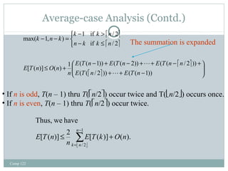 Average-case Analysis (Contd.) 
Comp 122 
k k n 
1 if / 2 
é ù 
é ù 
- > 
if / 2 
The summation is expanded 
E T n E T n E T n n 
n 
- + - + + - + 
1 ( ( 1)) ( ( 2)) ( ( / 2 )) [ ( )] ( ) 
é ù 
ö 
é ù ÷ ÷ø 
æ 
ç çè 
+ + - 
£ + 
î í ì 
- £ 
- - = 
( ( / 2 )) ( ( 1)) 
max( 1, ) 
E T n E T n 
E T n O n 
n k k n 
k n k 
 
 
• If n is odd, T(n – 1) thru T(én/2ù) occur twice and T(ën/2û) occurs once. 
• If n is even, T(n – 1) thru T(én/2ù) occur twice. 
[ ( )] 2 [ ( )] ( ). 
å- 
£ + 
ë û 
= 
1 
/ 2 
Thus, we have 
n 
k n 
E T k O n 
n 
E T n 
 