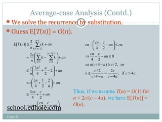 Average-case Analysis (Contd.) 
We solve the recurrence by substitution. 
Guess E[T(n)] = O(n). 
[ ( )] 2 
Comp 122 
å 
ck an 
£ + 
ë û 
ë û 
n 
c 
n 
æ 
æ 
- 
1 
å å 
k k an 
1 
n n an 
c 
n 
3 
c n 
1 
3 
= æ + - 
ö n 
çè 
cn c an 
£ + + 
+ ÷ø 
ö 
an 
4 2 
ö çè 
÷ø 
= - æ - - 
+ ÷ ÷ø ö 
ç çè 
£ + - 
+ ÷ ÷ø 
ç çè 
= - 
= 
- 
= 
- 
= 
cn cn c an 
E T n 
n 
k 
n 
k 
n 
k n 
4 2 
3 
2 
2 
4 
2 
4 2 
2 
2 
/ 2 1 
1 
1 
/ 2 
cn cn c an cn 
ö çè 
cn c an 
Þ - - ³ 
n c a c 
Þ - ³ 
( / 4 ) / 2, or 
c 
, if 4 . 
4 
2 
/ 2 
n c 
/ 4 
0 
4 2 
, 
4 2 
c a 
c a 
c a 
> 
- 
= 
- 
³ 
£ ÷ø 
- æ - - 
Thus, if we assume T(n) = O(1) for 
n < 2c/(c – 4a), we have E[T(n)] = 
school.edhole.com O(n). 
 