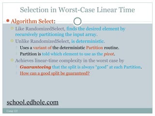Selection in Worst-Case Linear Time 
Algorithm Select: 
 Like RandomizedSelect, finds the desired element by 
recursively partitioning the input array. 
 Unlike RandomizedSelect, is deterministic. 
 Uses a variant of the deterministic Partition routine. 
 Partition is told which element to use as the pivot. 
 Achieves linear-time complexity in the worst case by 
 Guaranteeing that the split is always “good” at each Partition. 
 How can a good split be guaranteed? 
school.edhole.com 
Comp 122 
 