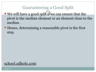 Guaranteeing a Good Split 
We will have a good split if we can ensure that the 
pivot is the median element or an element close to the 
median. 
Hence, determining a reasonable pivot is the first 
step. 
school.edhole.com 
Comp 122 
 