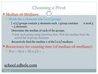 Choosing a Pivot 
Median-of-Medians: 
 Divide the n elements into én/5ù groups. 
 ë n/5û groups contain 5 elements each. 1 group contains n mod 5 
< 5 elements. 
 Determine the median of each of the groups. 
Comp 122 
 Sort each group using Insertion Sort. Pick the median from the 
sorted list of group elements. 
 Recursively find the median x of the én/5ù medians. 
Recurrence for running time (of median-of-medians): 
 T(n) = O(n) + T(én/5ù) + …. 
school.edhole.com 
 