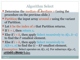 Algorithm Select 
Determine the median-of-medians x (using the 
procedure on the previous slide.) 
Partition the input array around x using the variant 
of Partition. 
Let k be the index of x that Partition returns. 
If k = i, then return x. 
Else if i < k, then apply Select recursively to A[1..k–1] 
to find the ith smallest element. 
Else if i > k, then apply Select recursively to 
A[k+1..n] to find the (i – k)th smallest element. 
(Assumption: Select operates on A[1..n]. For subarrays A[p..r], 
sscuhitoaoblly.e cdhhanoglee .kc. o)m 
Comp 122 
 