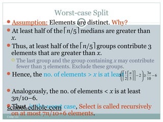 Worst-case Split 
Assumption: Elements are distinct. Why? 
At least half of the én/5ù medians are greater than 
x. 
Thus, at least half of the én/5ù groups contribute 3 
elements that are greater than x. 
 The last group and the group containing x may contribute 
fewer than 3 elements. Exclude these groups. 
Hence, the no. of elements > x is at least 
én n 
úú 
æ - ö çè 
3 é 
1 ù 
2 ÷ø 
³ 3 
- Analogously, the no. of elements < x is at least 
3n/10–6. 
Thus, in the worst case, Select is called recursively 
on at most 7n/10+6 elements. 
Comp 122 
6 
10 
2 5 
ù 
êê 
úú 
êê 
school.edhole.com 
 