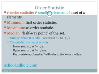 Order Statistic 
ith order statistic: ith smallest element of a set of n 
elements. 
Minimum: first order statistic. 
Maximum: nth order statistic. 
Median: “half-way point” of the set. 
 Unique, when n is odd – occurs at i = (n+1)/2. 
 Two medians when n is even. 
 Lower median, at i = n/2. 
 Upper median, at i = n/2+1. 
 For consistency, “median” will refer to the lower median. 
school.edhole.com 
Comp 122 
 