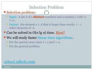 Selection Problem 
Selection problem: 
 Input: A set A of n distinct numbers and a number i, with 1£ 
i £ n. 
 Output: the element x Î A that is larger than exactly i – 1 
other elements of A. 
Can be solved in O(n lg n) time. How? 
We will study faster linear-time algorithms. 
 For the special cases when i = 1 and i = n. 
 For the general problem. 
school.edhole.com 
Comp 122 
 