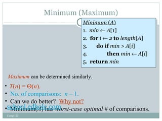 Minimum (Maximum) 
Comp 122 
Minimum (A) 
1. min ¬ A[1] 
2. for i ¬ 2 to length[A] 
3. do if min > A[i] 
4. then min ¬ A[i] 
5. return min 
Minimum (A) 
1. min ¬ A[1] 
2. for i ¬ 2 to length[A] 
3. do if min > A[i] 
4. then min ¬ A[i] 
5. return min 
Maximum can be determined similarly. 
• T(n) = Q(n). 
• No. of comparisons: n – 1. 
• Can we do better? Why not? 
• Minimum(A) has worst-school.edhole.com case optimal # of comparisons. 
 