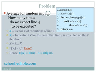 Problem 
Average for random input: 
Minimum (A) 
1. min ¬ A[1] 
2. for i ¬ 2 to length[A] 
3. do if min > A[i] 
4. then min ¬ A[i] 
5. return min 
How many times 
do we expect line 4 
to be executed? 
 X = RV for # of executions of line 4. 
 Xi = Indicator RV for the event that line 4 is executed on the ith 
iteration. 
 X = Si=2..n Xi 
 E[Xi] = 1/i. How? 
 Hence, E[X] = ln(n) – 1 = Q(lg n). 
Comp 122 
Minimum (A) 
1. min ¬ A[1] 
2. for i ¬ 2 to length[A] 
3. do if min > A[i] 
4. then min ¬ A[i] 
5. return min 
school.edhole.com 
 