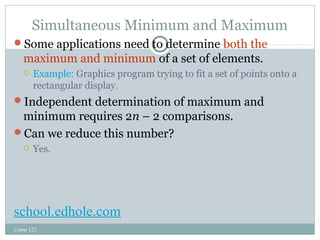 Simultaneous Minimum and Maximum 
Some applications need to determine both the 
maximum and minimum of a set of elements. 
 Example: Graphics program trying to fit a set of points onto a 
rectangular display. 
Independent determination of maximum and 
minimum requires 2n – 2 comparisons. 
Can we reduce this number? 
 Yes. 
school.edhole.com 
Comp 122 
 