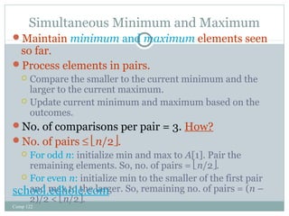 Simultaneous Minimum and Maximum 
Maintain minimum and maximum elements seen 
so far. 
Process elements in pairs. 
 Compare the smaller to the current minimum and the 
larger to the current maximum. 
 Update current minimum and maximum based on the 
outcomes. 
No. of comparisons per pair = 3. How? 
No. of pairs £ ën/2û. 
 For odd n: initialize min and max to A[1]. Pair the 
remaining elements. So, no. of pairs = ën/2û. 
 For even n: initialize min to the smaller of the first pair 
and max to the larger. So, remaining no. of pairs = (n – 
2)/2 < ën/2û. 
school.edhole.com 
Comp 122 
 