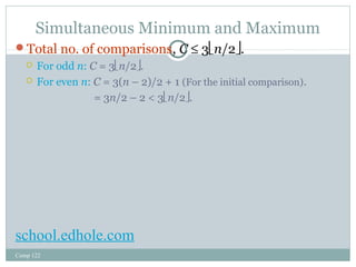 Simultaneous Minimum and Maximum 
Total no. of comparisons, C £ 3ën/2û. 
 For odd n: C = 3ën/2û. 
 For even n: C = 3(n – 2)/2 + 1 (For the initial comparison). 
Comp 122 
= 3n/2 – 2 < 3ën/2û. 
school.edhole.com 
 