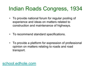 Indian Roads Congress, 1934 
• To provide national forum for regular pooling of 
experience and ideas on matters related to 
construction and maintenance of highways. 
• To recommend standard specifications. 
• To provide a platform for expression of professional 
opinion on matters relating to roads and road 
transport. 
school.edhole.com 
 