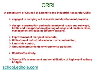 CRRI 
A constituent of Council of Scientific and Industrial Research (CSIR) 
 engaged in carrying out research and development projects. 
 design, construction and maintenance of roads and runways, 
traffic and transportation planning of mega and medium cities, 
management of roads in different terrains, 
 Improvement of marginal materials, 
 Utilization of industrial waste in road construction, 
 Landslide control, 
 Ground improvements environmental pollution, 
 Road traffic safety, 
 Service life assessment and rehabilitation of highway & railway 
bridges. 
school.edhole.com 
 