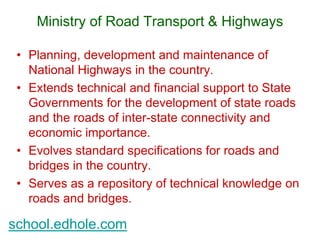 Ministry of Road Transport & Highways 
• Planning, development and maintenance of 
National Highways in the country. 
• Extends technical and financial support to State 
Governments for the development of state roads 
and the roads of inter-state connectivity and 
economic importance. 
• Evolves standard specifications for roads and 
bridges in the country. 
• Serves as a repository of technical knowledge on 
roads and bridges. 
school.edhole.com 
 