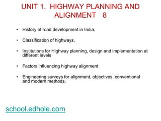UNIT 1. HIGHWAY PLANNING AND 
ALIGNMENT 8 
• History of road development in India. 
• Classification of highways. 
• Institutions for Highway planning, design and implementation at 
different levels 
• Factors influencing highway alignment 
• Engineering surveys for alignment, objectives, conventional 
and modern methods. 
school.edhole.com 
 