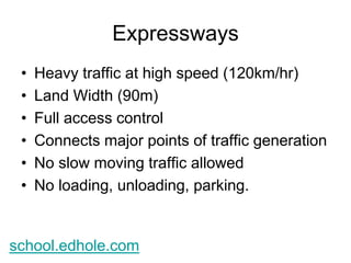 Expressways 
• Heavy traffic at high speed (120km/hr) 
• Land Width (90m) 
• Full access control 
• Connects major points of traffic generation 
• No slow moving traffic allowed 
• No loading, unloading, parking. 
school.edhole.com 
 