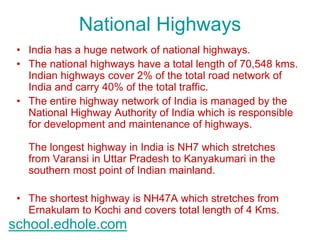 National Highways 
• India has a huge network of national highways. 
• The national highways have a total length of 70,548 kms. 
Indian highways cover 2% of the total road network of 
India and carry 40% of the total traffic. 
• The entire highway network of India is managed by the 
National Highway Authority of India which is responsible 
for development and maintenance of highways. 
The longest highway in India is NH7 which stretches 
from Varansi in Uttar Pradesh to Kanyakumari in the 
southern most point of Indian mainland. 
• The shortest highway is NH47A which stretches from 
Ernakulam to Kochi and covers total length of 4 Kms. 
school.edhole.com 
 