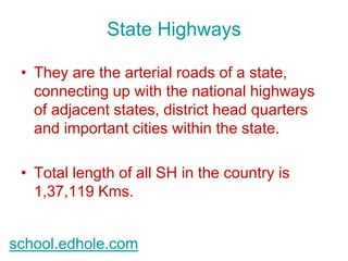 State Highways 
• They are the arterial roads of a state, 
connecting up with the national highways 
of adjacent states, district head quarters 
and important cities within the state. 
• Total length of all SH in the country is 
1,37,119 Kms. 
school.edhole.com 
 