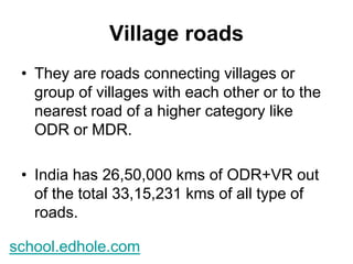 Village roads 
• They are roads connecting villages or 
group of villages with each other or to the 
nearest road of a higher category like 
ODR or MDR. 
• India has 26,50,000 kms of ODR+VR out 
of the total 33,15,231 kms of all type of 
roads. 
school.edhole.com 
 