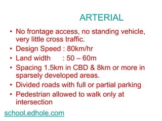 ARTERIAL 
• No frontage access, no standing vehicle, 
very little cross traffic. 
• Design Speed : 80km/hr 
• Land width : 50 – 60m 
• Spacing 1.5km in CBD & 8km or more in 
sparsely developed areas. 
• Divided roads with full or partial parking 
• Pedestrian allowed to walk only at 
intersection 
school.edhole.com 
 