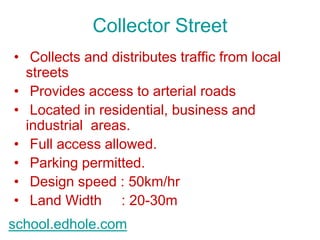 Collector Street 
• Collects and distributes traffic from local 
streets 
• Provides access to arterial roads 
• Located in residential, business and 
industrial areas. 
• Full access allowed. 
• Parking permitted. 
• Design speed : 50km/hr 
• Land Width : 20-30m 
school.edhole.com 
 