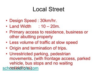 Local Street 
• Design Speed : 30km/hr. 
• Land Width : 10 – 20m. 
• Primary access to residence, business or 
other abutting property 
• Less volume of traffic at slow speed 
• Origin and termination of trips. 
• Unrestricted parking, pedestrian 
movements. (with frontage access, parked 
vehicle, bus stops and no waiting 
schoreosl.teridchtioonles.)com 
 