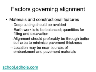 Factors governing alignment 
• Materials and constructional features 
– Deep cutting should be avoided 
– Earth work is to be balanced; quantities for 
filling and excavation 
– Alignment should preferably be through better 
soil area to minimize pavement thickness 
– Location may be near sources of 
embankment and pavement materials 
school.edhole.com 
 