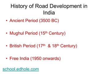 History of Road Development in 
India 
• Ancient Period (3500 BC) 
• Mughul Period (15th Century) 
• British Period (17th & 18th Century) 
• Free India (1950 onwards) 
school.edhole.com 
 