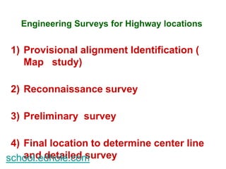 Engineering Surveys for Highway locations 
1) Provisional alignment Identification ( 
Map study) 
2) Reconnaissance survey 
3) Preliminary survey 
4) Final location to determine center line 
and detailed survey 
school.edhole.com 
 