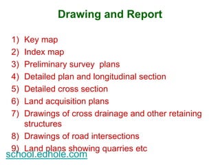 Drawing and Report 
1) Key map 
2) Index map 
3) Preliminary survey plans 
4) Detailed plan and longitudinal section 
5) Detailed cross section 
6) Land acquisition plans 
7) Drawings of cross drainage and other retaining 
structures 
8) Drawings of road intersections 
9) Land plans showing quarries etc 
school.edhole.com 
 