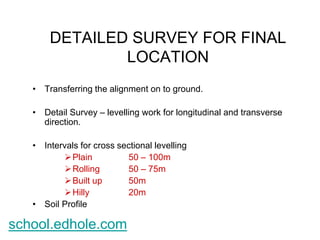 DETAILED SURVEY FOR FINAL 
LOCATION 
• Transferring the alignment on to ground. 
• Detail Survey – levelling work for longitudinal and transverse 
direction. 
• Intervals for cross sectional levelling 
Plain 50 – 100m 
Rolling 50 – 75m 
 Built up 50m 
 Hilly 20m 
• Soil Profile 
school.edhole.com 
 
