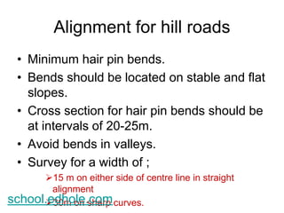 Alignment for hill roads 
• Minimum hair pin bends. 
• Bends should be located on stable and flat 
slopes. 
• Cross section for hair pin bends should be 
at intervals of 20-25m. 
• Avoid bends in valleys. 
• Survey for a width of ; 
15 m on either side of centre line in straight 
alignment 
school.e3d0hmo olen .schoamrp curves. 
 