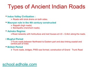 Types of Ancient Indian Roads 
• Indus Valley Civilization : 
 Roads with brick drains on both sides. 
• Mauryan rule in the 4th century constructed 
 Rajpath (high roads) 
 Banikpaths (merchant roads). 
• Ashoka Regime: 
Road networks with horticulture and rest houses at 4.8 – 6.4km along the roads. 
• Mughul Period 
Trunk roads between Northwest to Eastern part and also linking coastal and 
central part of India 
• British Period 
 Trunk roads, bridges, PWD was formed, construction of Grand Trunk Road 
school.edhole.com 
 