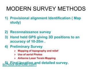 MODERN SURVEY METHODS 
1) Provisional alignment Identification ( Map 
study) 
2) Reconnaissance survey 
3) Hand held GPS giving 3D positions to an 
accuracy of 10-20m . 
4) Preliminary Survey 
 Mapping of topography and relief 
 Use of aerial Photos 
 Airborne Laser Terain Mapping 
5) Final location and detailed survey. school.edhole.com 
 