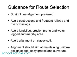 Guidance for Route Selection 
• Straight line alignment preferred. 
• Avoid obstructions and frequent railway and 
river crossings. 
• Avoid landslide, erosion prone and water 
logged and marshy area. 
• Avoid alignment on clayey soil. 
• Alignment should aim at maintaining uniform 
design speed, easy grades and curvature. 
school.edhole.com 
 