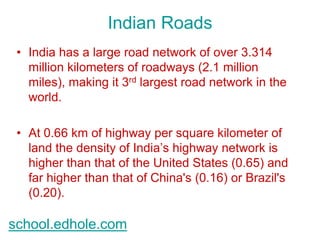 Indian Roads 
• India has a large road network of over 3.314 
million kilometers of roadways (2.1 million 
miles), making it 3rd largest road network in the 
world. 
• At 0.66 km of highway per square kilometer of 
land the density of India’s highway network is 
higher than that of the United States (0.65) and 
far higher than that of China's (0.16) or Brazil's 
(0.20). 
school.edhole.com 
 