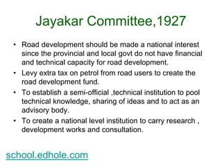 Jayakar Committee,1927 
• Road development should be made a national interest 
since the provincial and local govt do not have financial 
and technical capacity for road development. 
• Levy extra tax on petrol from road users to create the 
road development fund. 
• To establish a semi-official ,technical institution to pool 
technical knowledge, sharing of ideas and to act as an 
advisory body. 
• To create a national level institution to carry research , 
development works and consultation. 
school.edhole.com 
 