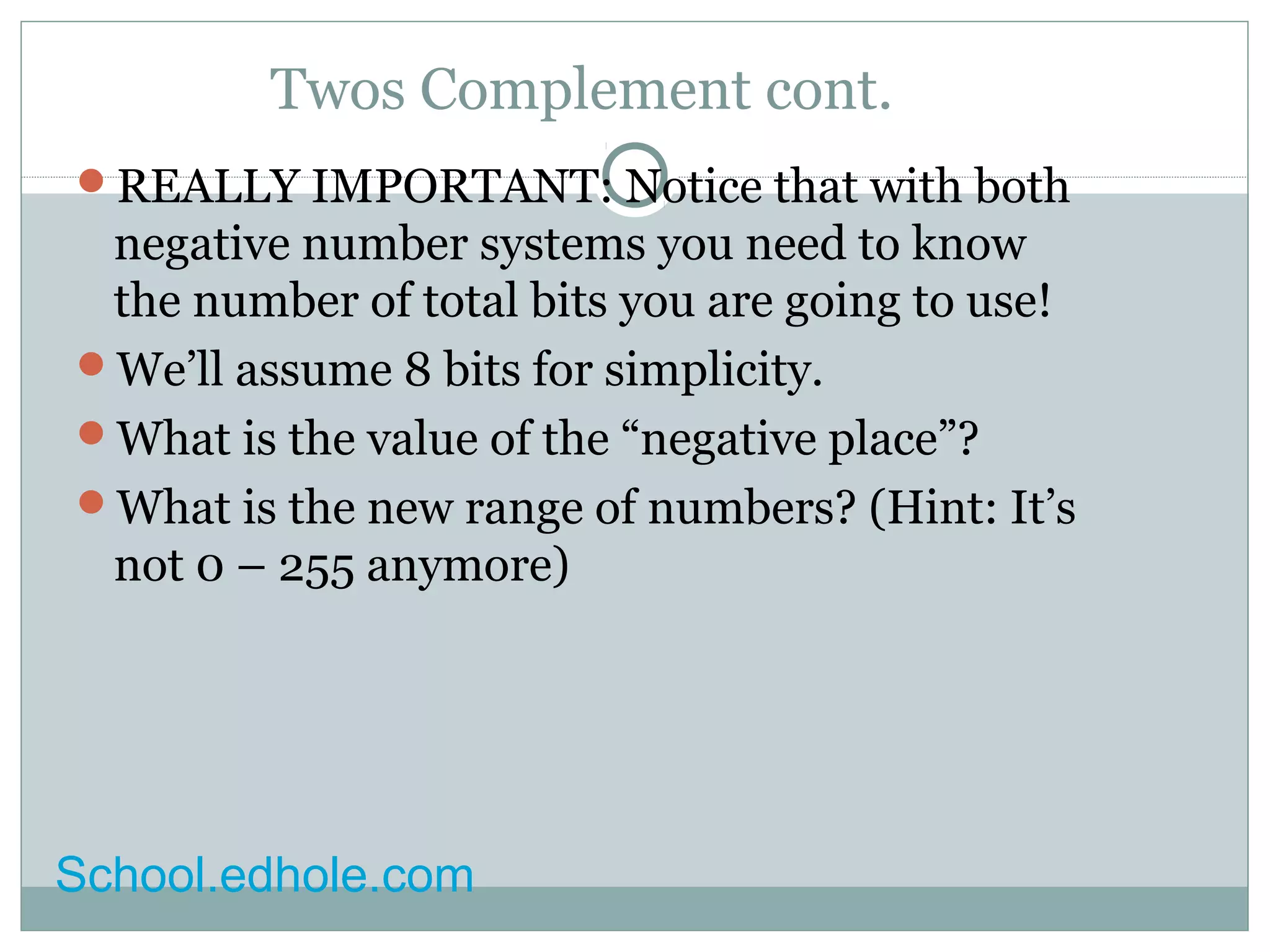 Twos Complement cont. 
REALLY IMPORTANT: Notice that with both 
negative number systems you need to know 
the number of total bits you are going to use! 
We’ll assume 8 bits for simplicity. 
What is the value of the “negative place”? 
What is the new range of numbers? (Hint: It’s 
not 0 – 255 anymore) 
School.edhole.com 
 