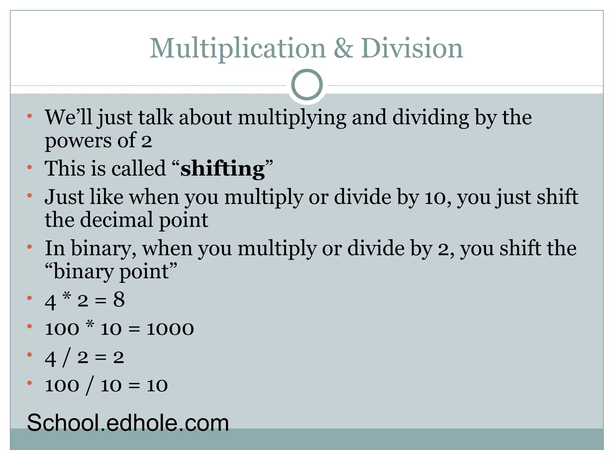 Multiplication & Division 
• We’ll just talk about multiplying and dividing by the 
powers of 2 
• This is called “shifting” 
• Just like when you multiply or divide by 10, you just shift 
the decimal point 
• In binary, when you multiply or divide by 2, you shift the 
“binary point” 
• 4 * 2 = 8 
• 100 * 10 = 1000 
• 4 / 2 = 2 
• 100 / 10 = 10 
School.edhole.com 
 